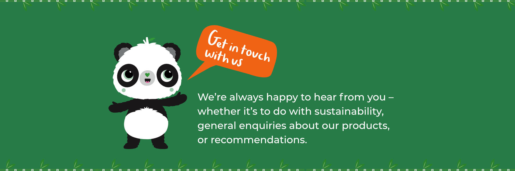 Get in touch with us. We’re always happy to hear from you – whether it’s to do with sustainability, general enquiries about our products, or recommendations.